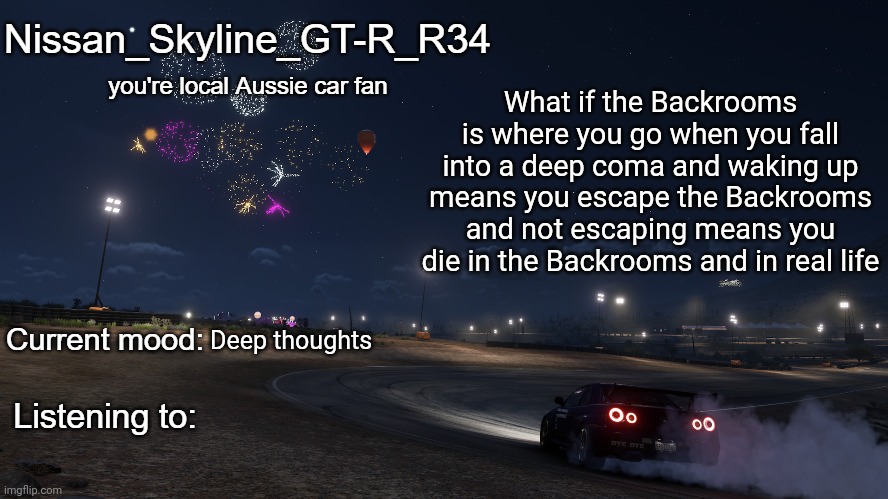 Nissan_Skyline_GT-R_R34 announcement temp Gen 3 | What if the Backrooms is where you go when you fall into a deep coma and waking up means you escape the Backrooms and not escaping means you die in the Backrooms and in real life; Deep thoughts | image tagged in nissan_skyline_gt-r_r34 announcement temp gen 3 | made w/ Imgflip meme maker