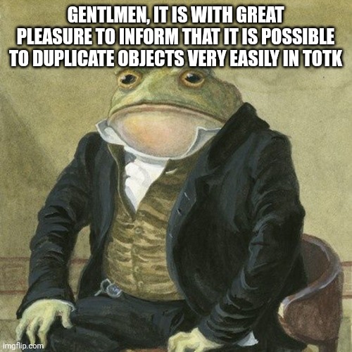 Gentlemen, it is with great pleasure to inform you that | GENTLMEN, IT IS WITH GREAT PLEASURE TO INFORM THAT IT IS POSSIBLE TO DUPLICATE OBJECTS VERY EASILY IN TOTK | image tagged in gentlemen it is with great pleasure to inform you that | made w/ Imgflip meme maker