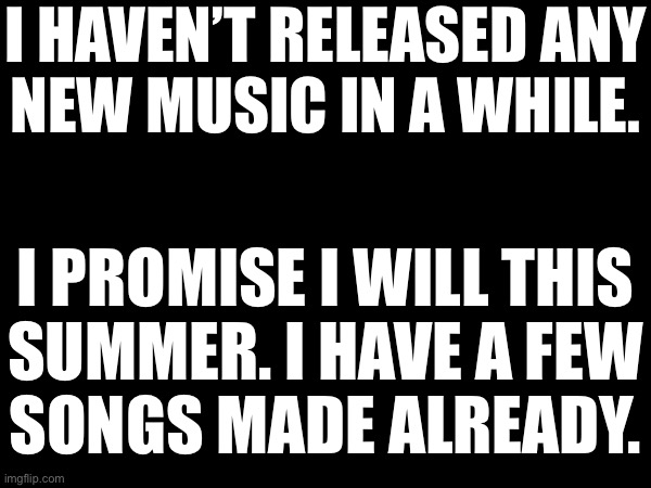 I HAVEN’T RELEASED ANY
NEW MUSIC IN A WHILE. I PROMISE I WILL THIS
SUMMER. I HAVE A FEW
SONGS MADE ALREADY. | made w/ Imgflip meme maker