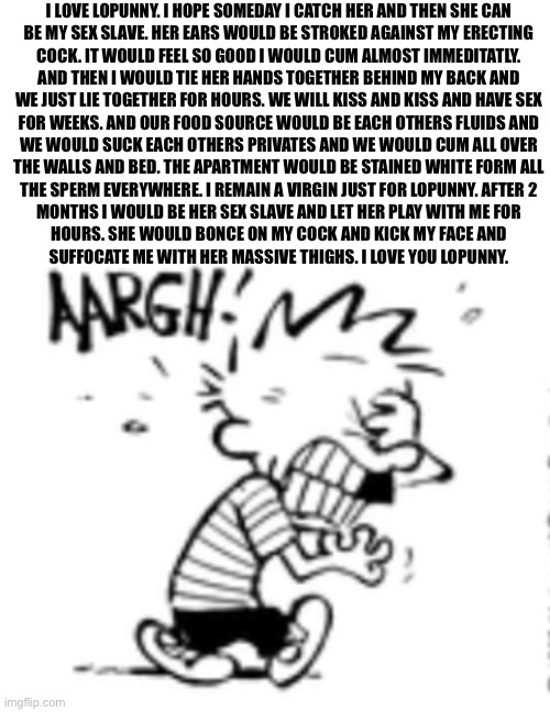 I LOVE LOPUNNY. I HOPE SOMEDAY I CATCH HER AND THEN SHE CAN
BE MY SEX SLAVE. HER EARS WOULD BE STROKED AGAINST MY ERECTING
COCK. IT WOULD FEEL SO GOOD I WOULD CUM ALMOST IMMEDITATLY.
AND THEN I WOULD TIE HER HANDS TOGETHER BEHIND MY BACK AND
WE JUST LIE TOGETHER FOR HOURS. WE WILL KISS AND KISS AND HAVE SEX
FOR WEEKS. AND OUR FOOD SOURCE WOULD BE EACH OTHERS FLUIDS AND
WE WOULD SUCK EACH OTHERS PRIVATES AND WE WOULD CUM ALL OVER
THE WALLS AND BED. THE APARTMENT WOULD BE STAINED WHITE FORM ALL
THE SPERM EVERYWHERE. I REMAIN A VIRGIN JUST FOR LOPUNNY. AFTER 2
MONTHS I WOULD BE HER SEX SLAVE AND LET HER PLAY WITH ME FOR
HOURS. SHE WOULD BONCE ON MY COCK AND KICK MY FACE AND
SUFFOCATE ME WITH HER MASSIVE THIGHS. I LOVE YOU LOPUNNY. | made w/ Imgflip meme maker