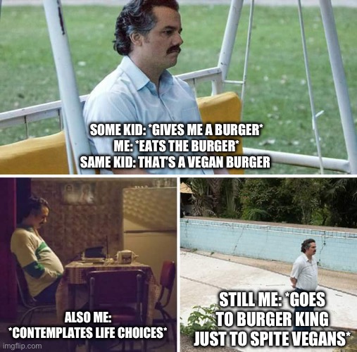 Sad Pablo Escobar Meme | SOME KID: *GIVES ME A BURGER*
ME: *EATS THE BURGER*
SAME KID: THAT’S A VEGAN BURGER; ALSO ME: *CONTEMPLATES LIFE CHOICES*; STILL ME: *GOES TO BURGER KING JUST TO SPITE VEGANS* | image tagged in memes,sad pablo escobar | made w/ Imgflip meme maker
