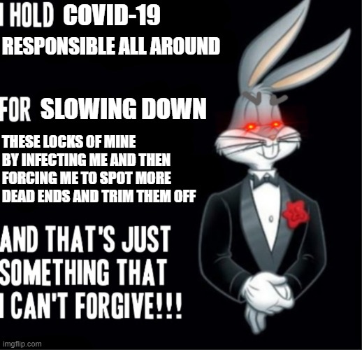 And I thought just me being infected w/ covid was bad enough but that corona really messed up my locks too so I had to save them | COVID-19; RESPONSIBLE ALL AROUND; SLOWING DOWN; THESE LOCKS OF MINE BY INFECTING ME AND THEN FORCING ME TO SPOT MORE DEAD ENDS AND TRIM THEM OFF | image tagged in bugs bunny,memes,savage memes,hair,covid-19,relatable | made w/ Imgflip meme maker