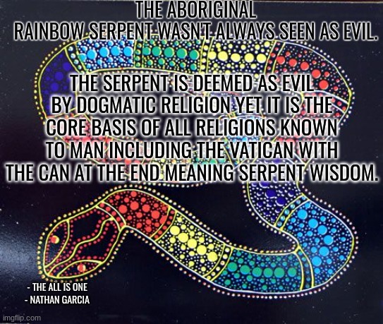 THE ABORIGINAL RAINBOW SERPENT WASN'T ALWAYS SEEN AS EVIL. THE SERPENT IS DEEMED AS EVIL BY DOGMATIC RELIGION YET IT IS THE CORE BASIS OF ALL RELIGIONS KNOWN TO MAN INCLUDING THE VATICAN WITH THE CAN AT THE END MEANING SERPENT WISDOM. - THE ALL IS ONE
- NATHAN GARCIA | image tagged in spirituality | made w/ Imgflip meme maker