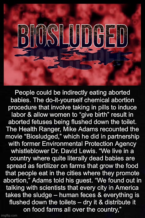Does that make me a Cannibal?! | People could be indirectly eating aborted

babies. The do-it-yourself chemical abortion
procedure that involve taking in pills to induce
labor & allow women to “give birth” result in
aborted fetuses being flushed down the toilet.

The Health Ranger, Mike Adams recounted the
movie “Biosludged,” which he did in partnership
with former Environmental Protection Agency
whistleblower Dr. David Lewis. “We live in a
country where quite literally dead babies are
spread as fertilizer on farms that grow the food
that people eat in the cities where they promote
abortion,” Adams told his guest. “We found out in
talking with scientists that every city in America
takes the sludge – human feces & everything is
flushed down the toilets – dry it & distribute it
on food farms all over the country,” | image tagged in memes,what goes down the toilet,recycled everything,people,eet poop reepeet | made w/ Imgflip meme maker