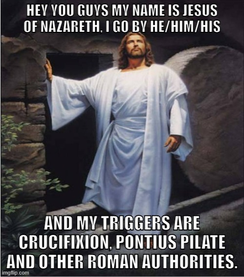 thank you so much | HEY YOU GUYS MY NAME IS JESUS
OF NAZARETH, I GO BY HE/HIM/HIS; AND MY TRIGGERS ARE CRUCIFIXION, PONTIUS PILATE AND OTHER ROMAN AUTHORITIES. | image tagged in jesus christ,jesus,pronouns,trigger,triggered liberal | made w/ Imgflip meme maker