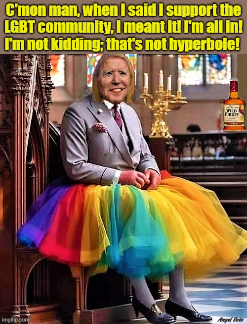 biden is all in with the lgbt agenda | C'mon man, when I said I support the
LGBT community, I meant it! I'm all in!
I'm not kidding; that's not hyperbole! Angel Soto | image tagged in joe biden,gay joe biden,lgbt,i'm not kidding,hyperbole,c'mon man | made w/ Imgflip meme maker