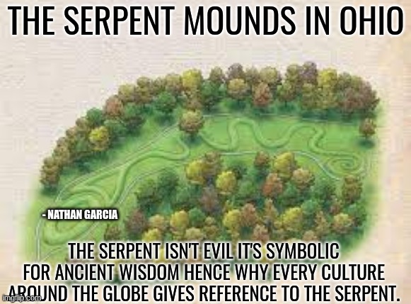 american history | THE SERPENT MOUNDS IN OHIO; - NATHAN GARCIA; THE SERPENT ISN'T EVIL IT'S SYMBOLIC FOR ANCIENT WISDOM HENCE WHY EVERY CULTURE AROUND THE GLOBE GIVES REFERENCE TO THE SERPENT. | image tagged in history memes | made w/ Imgflip meme maker