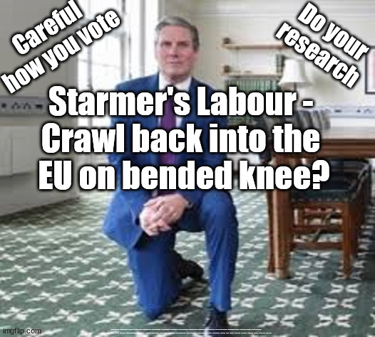 Starmer Labour EU - renegotiate Brexit | Careful
how you vote; Do your research; Starmer's Labour - 
Crawl back into the 
EU on bended knee? #Immigration #Starmerout #Labour #JonLansman #wearecorbyn #KeirStarmer #DianeAbbott #McDonnell #cultofcorbyn #labourisdead #Momentum #labourracism #socialistsunday #nevervotelabour #socialistanyday #Antisemitism #Savile #SavileGate #Paedo #Worboys #GroomingGangs #Paedophile #IllegalImmigration #Immigrants #Invasion #StarmerResign #Starmeriswrong #SirSoftie #SirSofty #PatCullen #Cullen #RCN #nurse #nursing #strikes #SueGray #Blair #Steroids #Economy | image tagged in starmer renegotiate brexit,labourisdead,cultofcorbyn,starmerout getstarmerout,illegal immigration,vote rigging | made w/ Imgflip meme maker