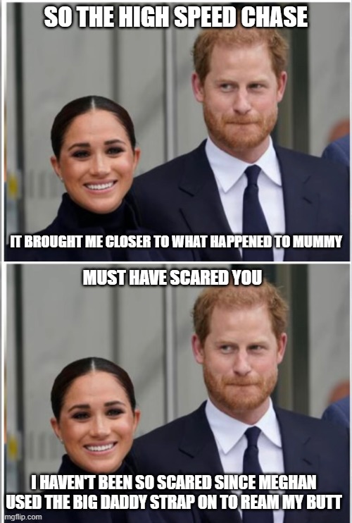 SO THE HIGH SPEED CHASE; IT BROUGHT ME CLOSER TO WHAT HAPPENED TO MUMMY; MUST HAVE SCARED YOU; I HAVEN'T BEEN SO SCARED SINCE MEGHAN USED THE BIG DADDY STRAP ON TO REAM MY BUTT | image tagged in meghan markle and harry | made w/ Imgflip meme maker