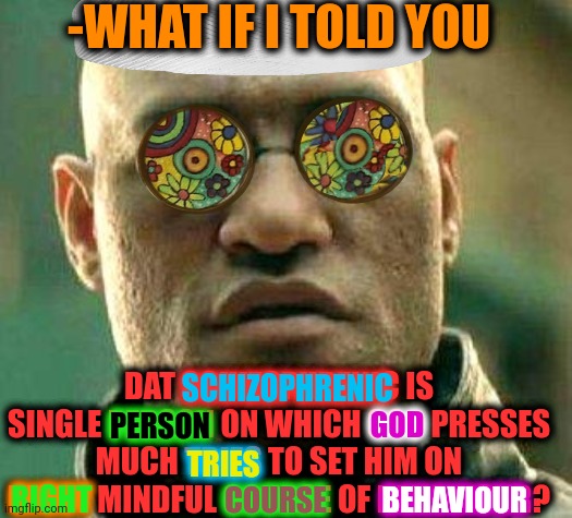 -Mental healthcare. | -WHAT IF I TOLD YOU; DAT SCHIZOPHRENIC IS SINGLE PERSON ON WHICH GOD PRESSES MUCH TRIES TO SET HIM ON RIGHT MINDFUL COURSE OF BEHAVIOUR? SCHIZOPHRENIC; GOD; PERSON; TRIES; BEHAVIOUR; COURSE; RIGHT | image tagged in acid kicks in morpheus,gollum schizophrenia,god religion universe,you are accused of anti-soviet behavior,morpheus,trying | made w/ Imgflip meme maker