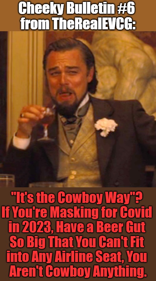 Cheeky Bulletin #6: Yeeha-ha-ha | "It's the Cowboy Way"? 

If You're Masking for Covid 

in 2023, Have a Beer Gut 

So Big That You Can't Fit 

into Any Airline Seat, You 

Aren't Cowboy Anything. | image tagged in cheeky bulletin,laughing leo,cheeky bulletins,wyoming,covid cucks,cowboys | made w/ Imgflip meme maker
