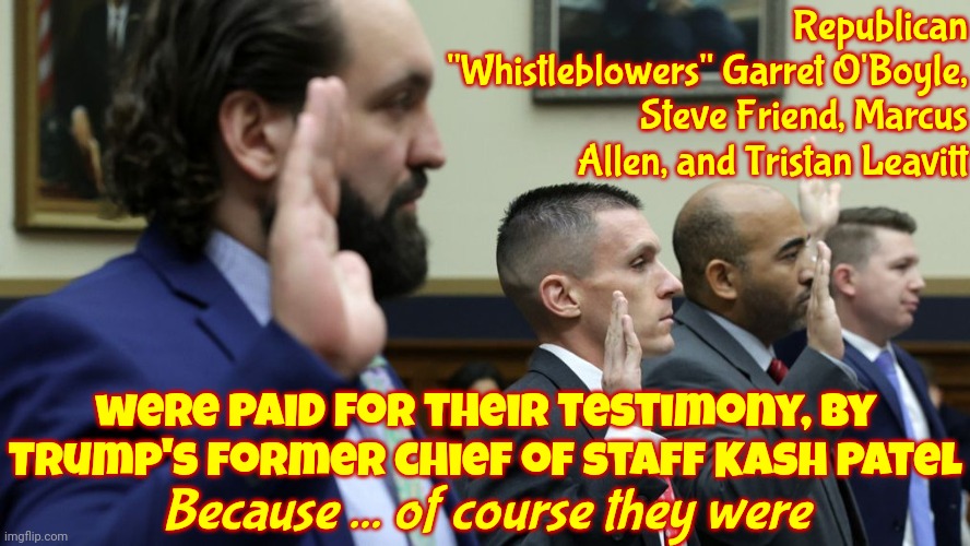 Soooooo ... Trump Paid For The Super Duper Ultra Mega "Whistleblower" Testimony.  Anyone Surprised?  Anyone? Anyone??? | Republican "Whistleblowers" Garret O'Boyle, Steve Friend, Marcus Allen, and Tristan Leavitt; were paid for their testimony, by Trump's former chief of staff Kash Patel; Because ... of course they were | image tagged in no surprise here,scumbag republicans,conservative hypocrisy,memes,trump paid the witnesses to lie,scumbag trump | made w/ Imgflip meme maker