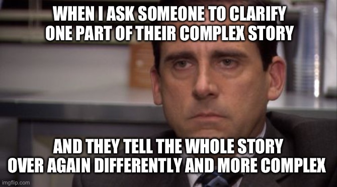 Ok I was on my phone, can I just get back on my phone? | WHEN I ASK SOMEONE TO CLARIFY ONE PART OF THEIR COMPLEX STORY; AND THEY TELL THE WHOLE STORY OVER AGAIN DIFFERENTLY AND MORE COMPLEX | image tagged in are you kidding me | made w/ Imgflip meme maker