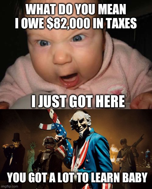 National debt in 2020, 27 trillion. Divided by 331 million Americans is $80,000 each. | WHAT DO YOU MEAN I OWE $82,000 IN TAXES; I JUST GOT HERE; YOU GOT A LOT TO LEARN BABY | image tagged in mad baby,the purge uncle sam | made w/ Imgflip meme maker