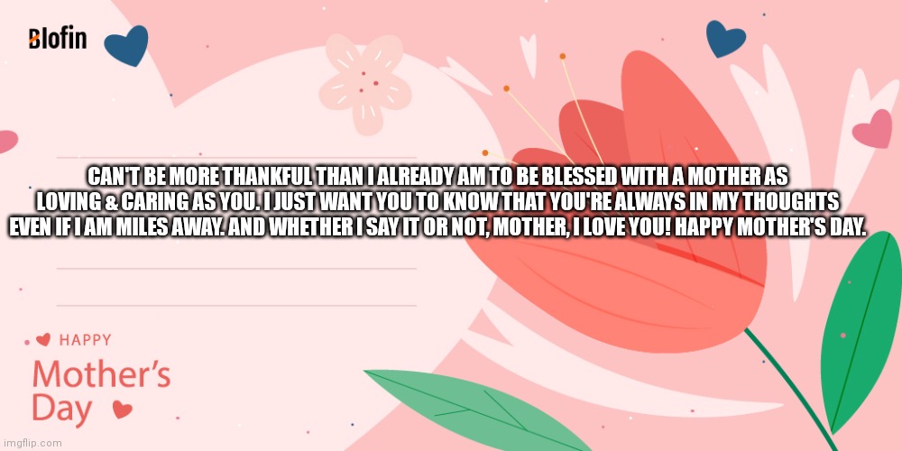 My Mother's Day Wish | CAN'T BE MORE THANKFUL THAN I ALREADY AM TO BE BLESSED WITH A MOTHER AS LOVING & CARING AS YOU. I JUST WANT YOU TO KNOW THAT YOU'RE ALWAYS IN MY THOUGHTS EVEN IF I AM MILES AWAY. AND WHETHER I SAY IT OR NOT, MOTHER, I LOVE YOU! HAPPY MOTHER'S DAY. | image tagged in blofin | made w/ Imgflip meme maker