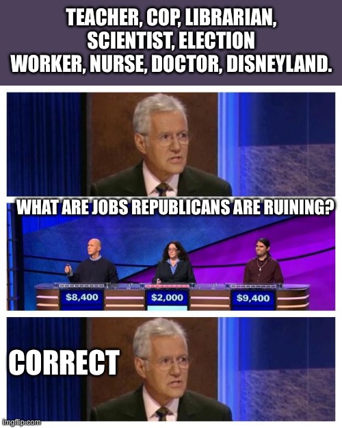 Jeopardy | TEACHER, COP, LIBRARIAN, SCIENTIST, ELECTION WORKER, NURSE, DOCTOR, DISNEYLAND. WHAT ARE JOBS REPUBLICANS ARE RUINING? CORRECT | image tagged in jeopardy | made w/ Imgflip meme maker