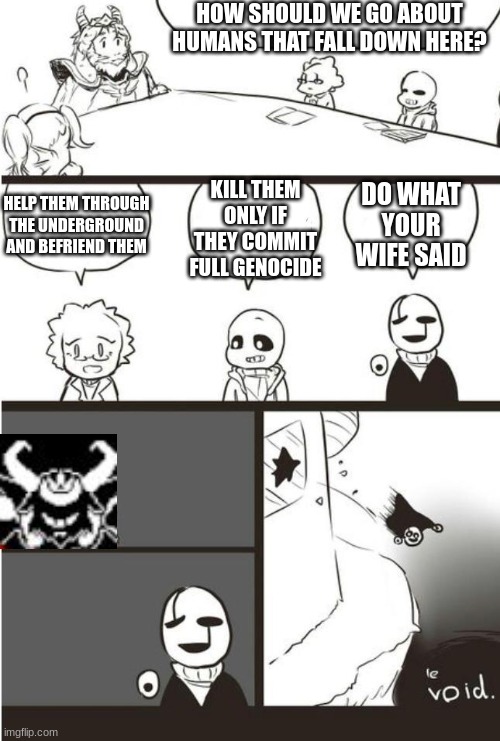 We don't talk about Tori | HOW SHOULD WE GO ABOUT HUMANS THAT FALL DOWN HERE? HELP THEM THROUGH THE UNDERGROUND AND BEFRIEND THEM; DO WHAT YOUR WIFE SAID; KILL THEM ONLY IF THEY COMMIT FULL GENOCIDE | image tagged in asgore gaster and the void | made w/ Imgflip meme maker