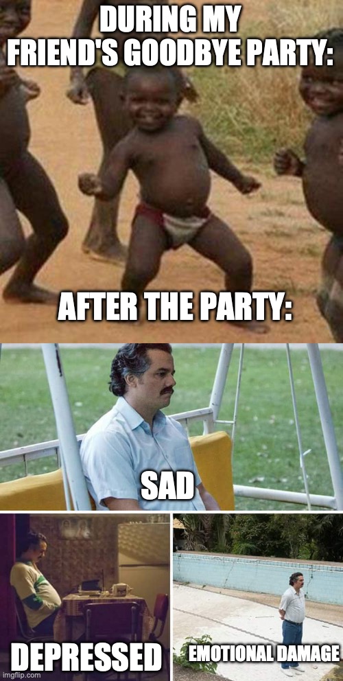 SO real, and this is happening this Saturday for me. *Crying sounds* | DURING MY FRIEND'S GOODBYE PARTY:; AFTER THE PARTY:; SAD; EMOTIONAL DAMAGE; DEPRESSED | image tagged in memes,third world success kid,sad pablo escobar | made w/ Imgflip meme maker
