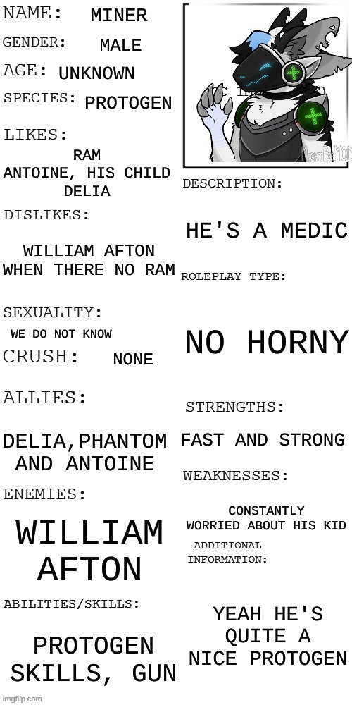 You see him with his kid, WDYD | MINER; MALE; UNKNOWN; PROTOGEN; RAM
ANTOINE, HIS CHILD
DELIA; HE'S A MEDIC; WILLIAM AFTON
WHEN THERE NO RAM; NO HORNY; WE DO NOT KNOW; NONE; FAST AND STRONG; DELIA,PHANTOM AND ANTOINE; CONSTANTLY WORRIED ABOUT HIS KID; WILLIAM AFTON; YEAH HE'S QUITE A NICE PROTOGEN; PROTOGEN SKILLS, GUN | image tagged in updated roleplay oc showcase | made w/ Imgflip meme maker