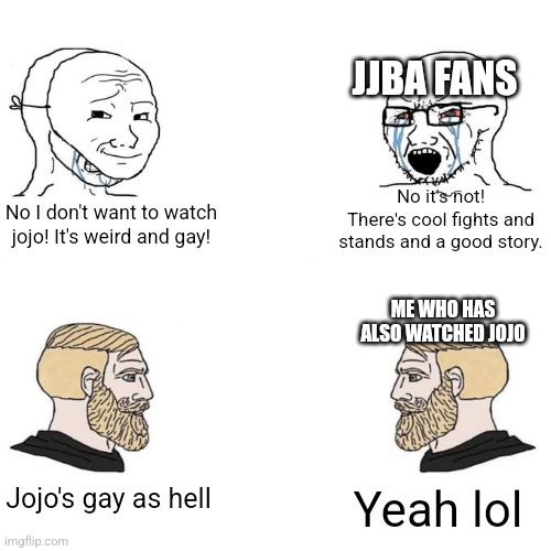 I'm just gonna say it. | JJBA FANS; No it's not! There's cool fights and stands and a good story. No I don't want to watch jojo! It's weird and gay! ME WHO HAS ALSO WATCHED JOJO; Jojo's gay as hell; Yeah lol | image tagged in soyjak vs chad meme template | made w/ Imgflip meme maker