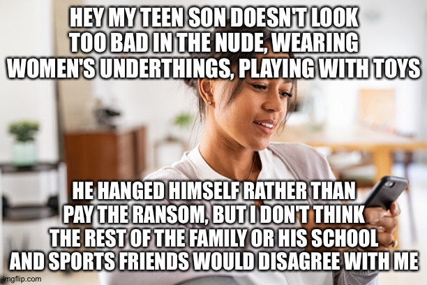 HEY MY TEEN SON DOESN'T LOOK TOO BAD IN THE NUDE, WEARING WOMEN'S UNDERTHINGS, PLAYING WITH TOYS; HE HANGED HIMSELF RATHER THAN PAY THE RANSOM, BUT I DON'T THINK THE REST OF THE FAMILY OR HIS SCHOOL AND SPORTS FRIENDS WOULD DISAGREE WITH ME | image tagged in memes | made w/ Imgflip meme maker