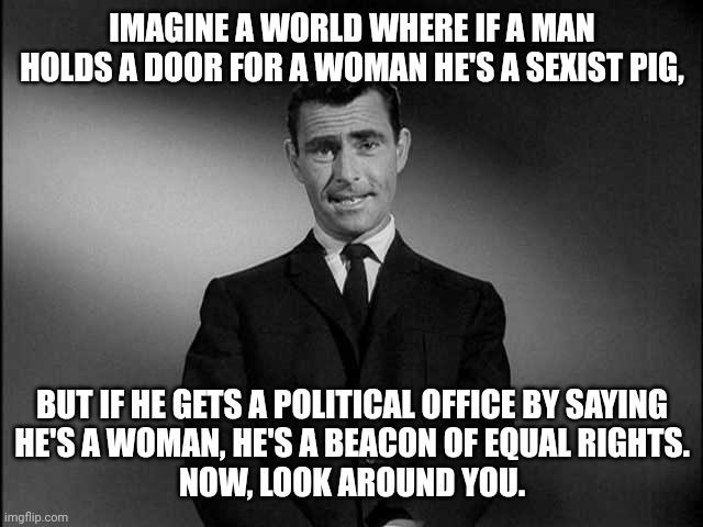 rod serling twilight zone | IMAGINE A WORLD WHERE IF A MAN HOLDS A DOOR FOR A WOMAN HE'S A SEXIST PIG, BUT IF HE GETS A POLITICAL OFFICE BY SAYING
HE'S A WOMAN, HE'S A BEACON OF EQUAL RIGHTS.
NOW, LOOK AROUND YOU. | image tagged in rod serling twilight zone | made w/ Imgflip meme maker