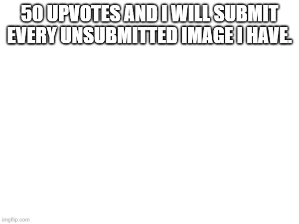 50 UPVOTES AND I WILL SUBMIT EVERY UNSUBMITTED IMAGE I HAVE. | made w/ Imgflip meme maker