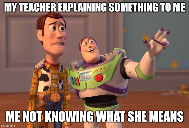 Me in school | MY TEACHER EXPLAINING SOMETHING TO ME; ME NOT KNOWING WHAT SHE MEANS | image tagged in memes,x x everywhere | made w/ Imgflip meme maker