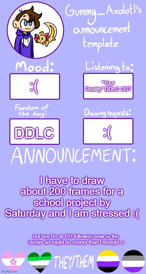 Also I have work today :( | "Your Reality" DDLC OST; :(; :(; DDLC; I have to draw about 200 frames for a school project by Saturday and I am stressed :(; but hey I'm at 192 followers now so the stream art might be sooner than I thought :) | image tagged in gummy's announcement template 2 | made w/ Imgflip meme maker