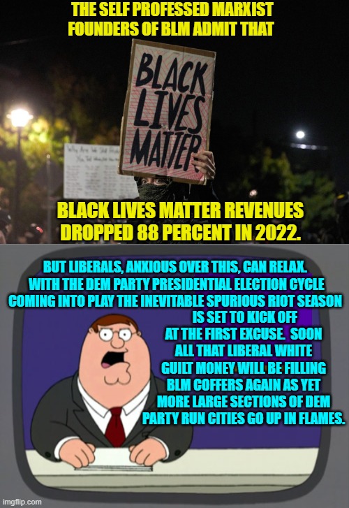 Yep . . . it's just a matter of time. | THE SELF PROFESSED MARXIST FOUNDERS OF BLM ADMIT THAT; BLACK LIVES MATTER REVENUES DROPPED 88 PERCENT IN 2022. BUT LIBERALS, ANXIOUS OVER THIS, CAN RELAX.  WITH THE DEM PARTY PRESIDENTIAL ELECTION CYCLE COMING INTO PLAY THE INEVITABLE SPURIOUS RIOT SEASON; IS SET TO KICK OFF AT THE FIRST EXCUSE.  SOON ALL THAT LIBERAL WHITE GUILT MONEY WILL BE FILLING BLM COFFERS AGAIN AS YET MORE LARGE SECTIONS OF DEM PARTY RUN CITIES GO UP IN FLAMES. | image tagged in truth | made w/ Imgflip meme maker