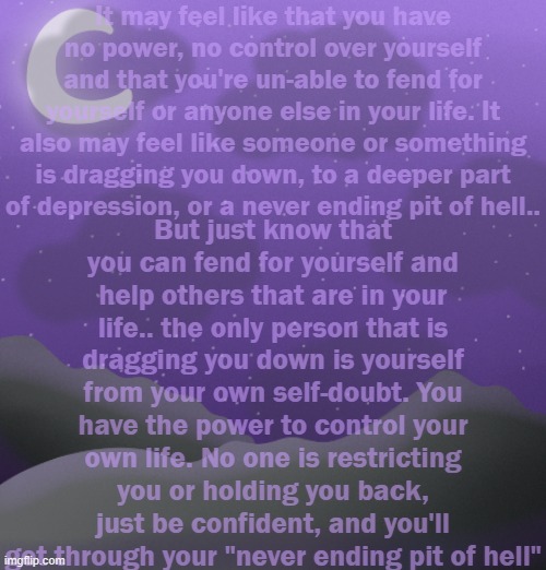 Your powers, may not be real, but the power inside you is. | It may feel like that you have no power, no control over yourself and that you're un-able to fend for yourself or anyone else in your life. It also may feel like someone or something is dragging you down, to a deeper part of depression, or a never ending pit of hell.. But just know that you can fend for yourself and help others that are in your life.. the only person that is dragging you down is yourself from your own self-doubt. You have the power to control your own life. No one is restricting you or holding you back, just be confident, and you'll get through your "never ending pit of hell" | made w/ Imgflip meme maker