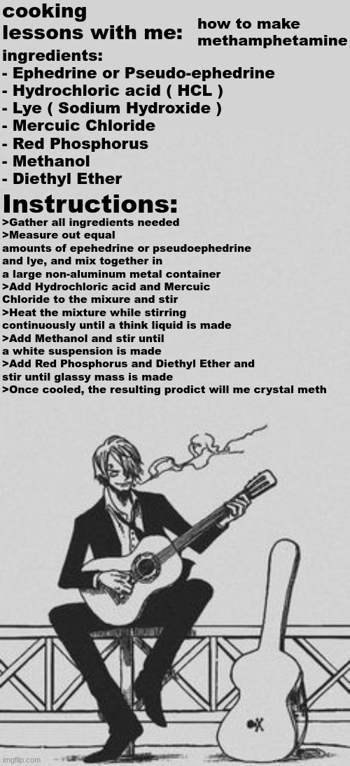 let me cook | cooking lessons with me:; how to make methamphetamine; ingredients:
- Ephedrine or Pseudo-ephedrine
- Hydrochloric acid ( HCL )
- Lye ( Sodium Hydroxide )
- Mercuic Chloride
- Red Phosphorus
- Methanol
- Diethyl Ether; Instructions:; >Gather all ingredients needed
>Measure out equal amounts of epehedrine or pseudoephedrine and lye, and mix together in a large non-aluminum metal container
>Add Hydrochloric acid and Mercuic Chloride to the mixure and stir
>Heat the mixture while stirring continuously until a think liquid is made
>Add Methanol and stir until a white suspension is made
>Add Red Phosphorus and Diethyl Ether and stir until glassy mass is made
>Once cooled, the resulting prodict will me crystal meth | made w/ Imgflip meme maker