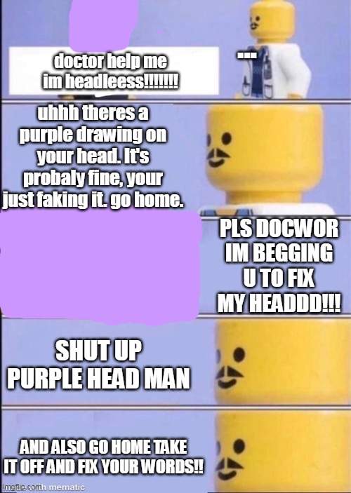 he cant take it off his mask ;w; | ... doctor help me im headleess!!!!!!! uhhh theres a purple drawing on your head. It's probaly fine, your just faking it. go home. PLS DOCWOR IM BEGGING U TO FIX MY HEADDD!!! SHUT UP PURPLE HEAD MAN; AND ALSO GO HOME TAKE IT OFF AND FIX YOUR WORDS!! | image tagged in lego doctor higher quality | made w/ Imgflip meme maker