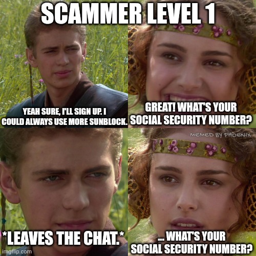 Scammer Level 1 | SCAMMER LEVEL 1; YEAH SURE, I'LL SIGN UP. I COULD ALWAYS USE MORE SUNBLOCK. GREAT! WHAT'S YOUR SOCIAL SECURITY NUMBER? MEMED BY PHOENIX; ... WHAT'S YOUR SOCIAL SECURITY NUMBER? *LEAVES THE CHAT.* | image tagged in anakin padme 4 panel | made w/ Imgflip meme maker