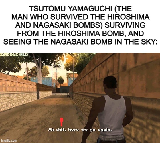X_X | TSUTOMU YAMAGUCHI (THE MAN WHO SURVIVED THE HIROSHIMA AND NAGASAKI BOMBS) SURVIVING FROM THE HIROSHIMA BOMB, AND SEEING THE NAGASAKI BOMB IN THE SKY: | image tagged in blank white template,here we go again | made w/ Imgflip meme maker