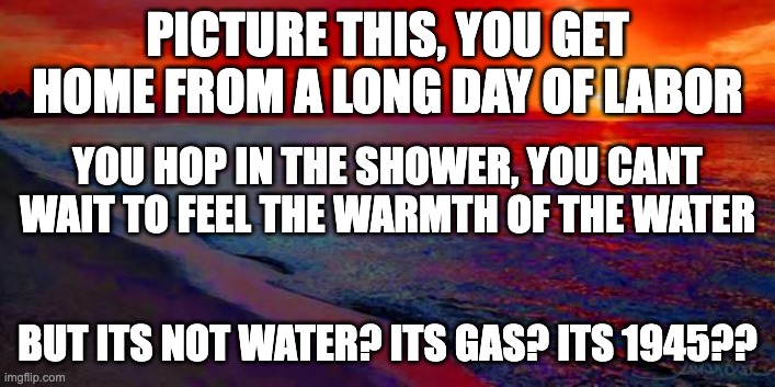 Nice, warm, shower | PICTURE THIS, YOU GET HOME FROM A LONG DAY OF LABOR; YOU HOP IN THE SHOWER, YOU CANT WAIT TO FEEL THE WARMTH OF THE WATER; BUT ITS NOT WATER? ITS GAS? ITS 1945?? | image tagged in ocean sunset,nazi,ww2,jews,concentration camp,shower | made w/ Imgflip meme maker