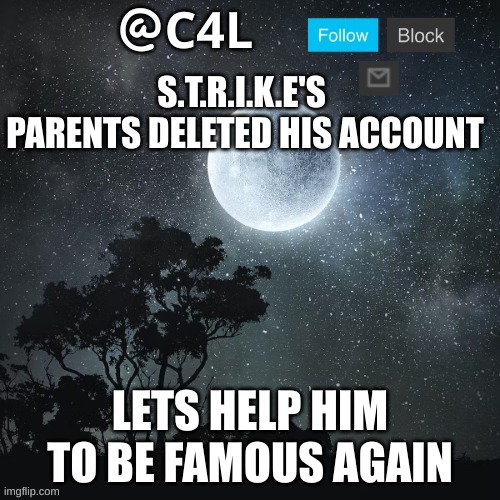 https://imgflip.com/user/S.T.R.I.K.E._NEW | S.T.R.I.K.E'S  PARENTS DELETED HIS ACCOUNT; LETS HELP HIM TO BE FAMOUS AGAIN | image tagged in c4l template | made w/ Imgflip meme maker