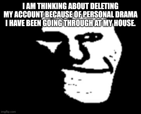 Depressed Troll Face | I AM THINKING ABOUT DELETING MY ACCOUNT BECAUSE OF PERSONAL DRAMA I HAVE BEEN GOING THROUGH AT MY HOUSE. | image tagged in depressed troll face | made w/ Imgflip meme maker