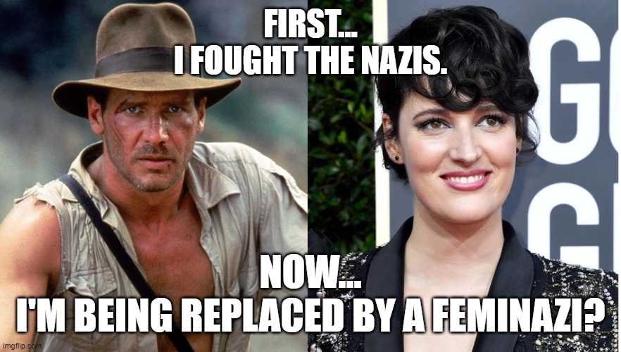 Phoebe Waller Bridge - destroys Indiana Jones 5 | FIRST...
I FOUGHT THE NAZIS. NOW...
I'M BEING REPLACED BY A FEMINAZI? | image tagged in indiana jones 5,phoebe waller-bridge,memes,funny,feminazi,feminism | made w/ Imgflip meme maker