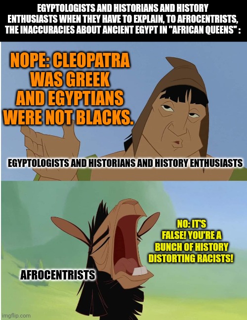 Kuzco whining | EGYPTOLOGISTS AND HISTORIANS AND HISTORY ENTHUSIASTS WHEN THEY HAVE TO EXPLAIN, TO AFROCENTRISTS, THE INACCURACIES ABOUT ANCIENT EGYPT IN "AFRICAN QUEENS" :; NOPE: CLEOPATRA WAS GREEK AND EGYPTIANS WERE NOT BLACKS. EGYPTOLOGISTS AND HISTORIANS AND HISTORY ENTHUSIASTS; NO: IT'S FALSE! YOU'RE A BUNCH OF HISTORY DISTORTING RACISTS! AFROCENTRISTS | image tagged in kuzco whining | made w/ Imgflip meme maker