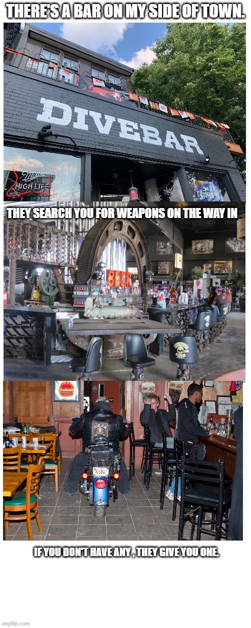 Bar on my side of town | THERE'S A BAR ON MY SIDE OF TOWN. THEY SEARCH YOU FOR WEAPONS ON THE WAY IN; IF YOU DON'T HAVE ANY , THEY GIVE YOU ONE. | image tagged in memes,dive bar | made w/ Imgflip meme maker