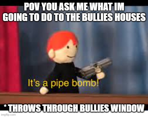 it's a pipe bomb! | POV YOU ASK ME WHAT IM GOING TO DO TO THE BULLIES HOUSES; * THROWS THROUGH BULLIES WINDOW | image tagged in it's a pipe bomb | made w/ Imgflip meme maker