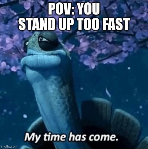 My Time Has Come | POV: YOU STAND UP TOO FAST | image tagged in my time has come | made w/ Imgflip meme maker