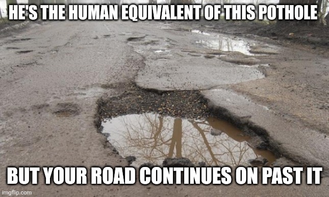 He's a pothole in your road | HE'S THE HUMAN EQUIVALENT OF THIS POTHOLE; BUT YOUR ROAD CONTINUES ON PAST IT | image tagged in bad road in hungary | made w/ Imgflip meme maker