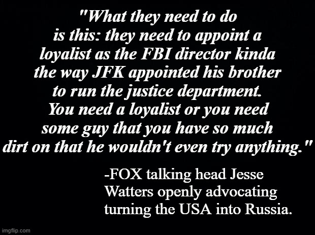 Sooo, GOPers... is this what you want?  Do you want the USA to become Russia? | "What they need to do is this: they need to appoint a loyalist as the FBI director kinda the way JFK appointed his brother to run the justice department.
You need a loyalist or you need some guy that you have so much dirt on that he wouldn't even try anything."; -FOX talking head Jesse Watters openly advocating turning the USA into Russia. | image tagged in fox news,corrupt,garbage | made w/ Imgflip meme maker