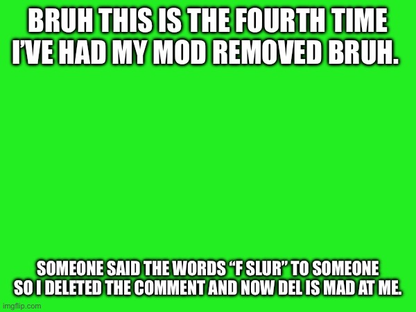 BRUH THIS IS THE FOURTH TIME I’VE HAD MY MOD REMOVED BRUH. SOMEONE SAID THE WORDS “F SLUR” TO SOMEONE SO I DELETED THE COMMENT AND NOW DEL IS MAD AT ME. | made w/ Imgflip meme maker