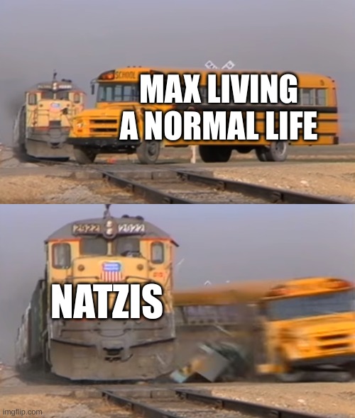A train hitting a school bus | MAX LIVING A NORMAL LIFE; NATZIS | image tagged in a train hitting a school bus | made w/ Imgflip meme maker