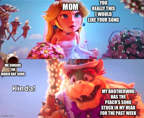 Kinda! | YOU REALLY THIS I WOULD LIKE YOUR SONG; MOM; ME SINGING THE MARIO RAP SONG; MY BROTHER WHO HAS THE PEACH’S SONG STUCK IN MY HEAD FOR THE PAST WEEK | image tagged in kinda | made w/ Imgflip meme maker