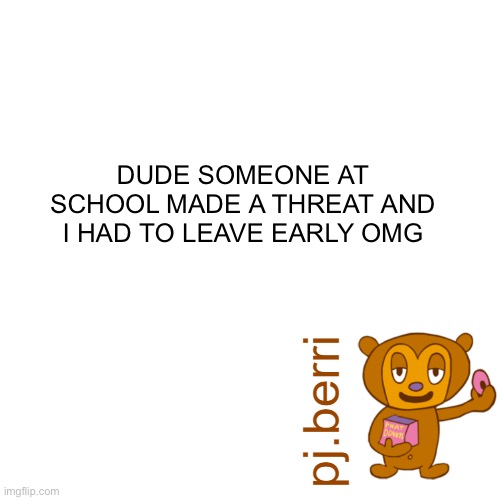 new | DUDE SOMEONE AT SCHOOL MADE A THREAT AND I HAD TO LEAVE EARLY OMG | image tagged in new | made w/ Imgflip meme maker