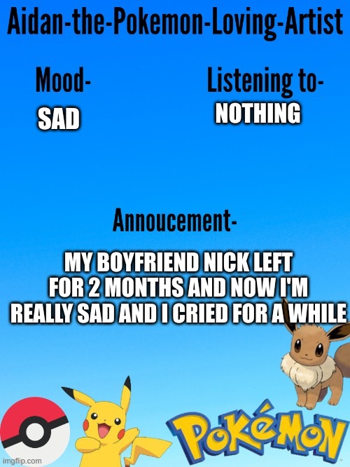 Aidan-The-Pokemon-Loving-Artist's template | NOTHING; SAD; MY BOYFRIEND NICK LEFT FOR 2 MONTHS AND NOW I'M REALLY SAD AND I CRIED FOR A WHILE | image tagged in aidan-the-pokemon-loving-artist's template | made w/ Imgflip meme maker
